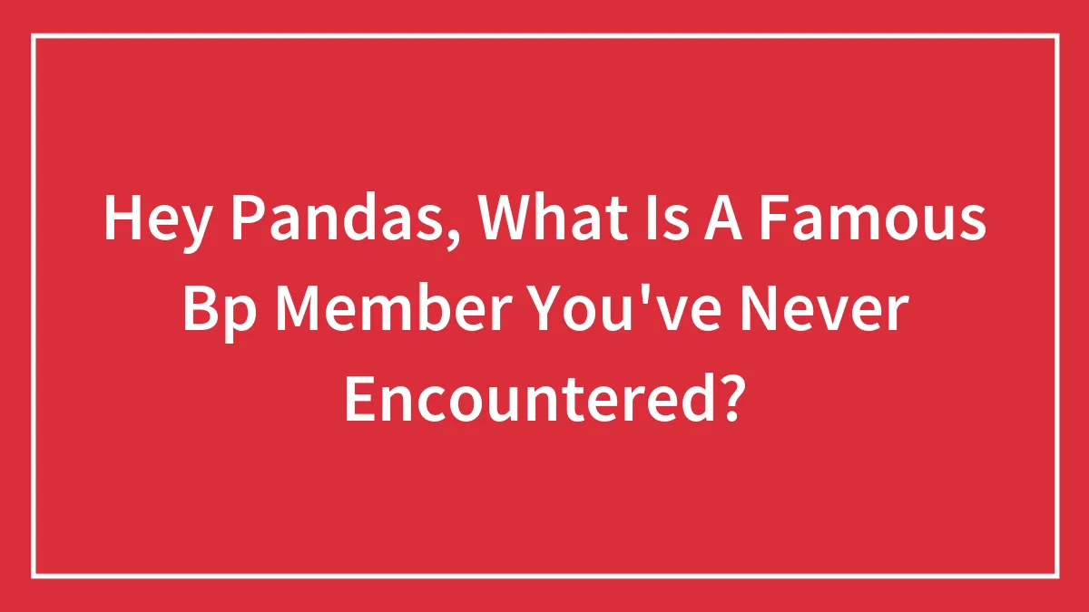 Hey Pandas, What Is A Famous Bp Member You've Never Encountered?