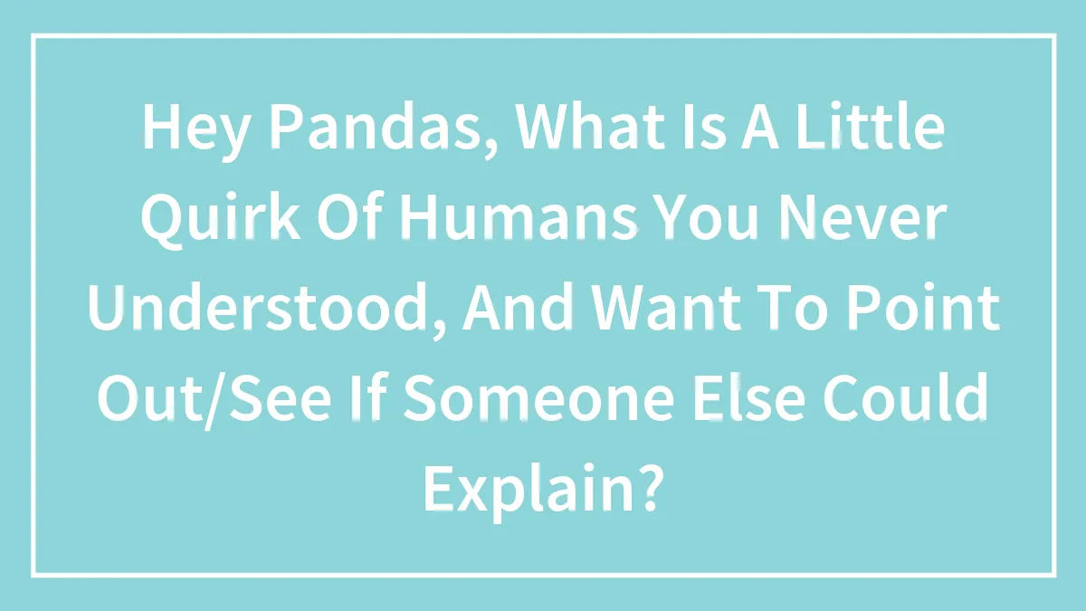 Hey Pandas, What Is A Little Quirk Of Humans You Never Understood, And Want To Point Out/See If Someone Else Could Explain?