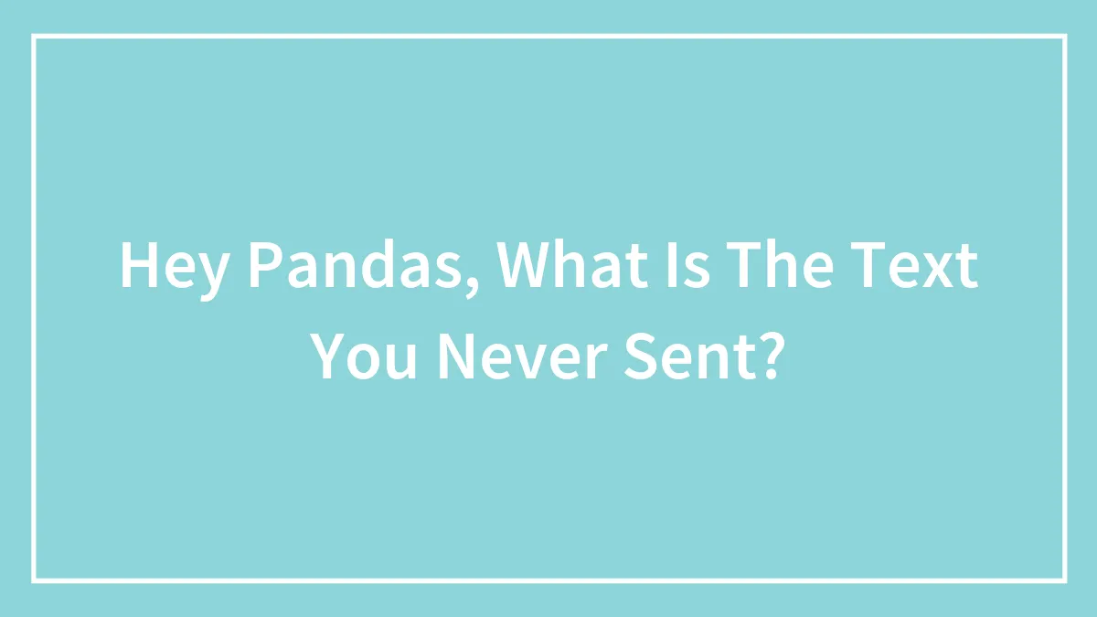 Hey Pandas, What Is The Text You Never Sent? (Closed)