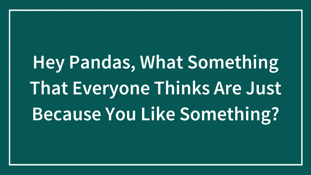 Hey Pandas, What Something That Everyone Thinks Are Just Because You Like Something?