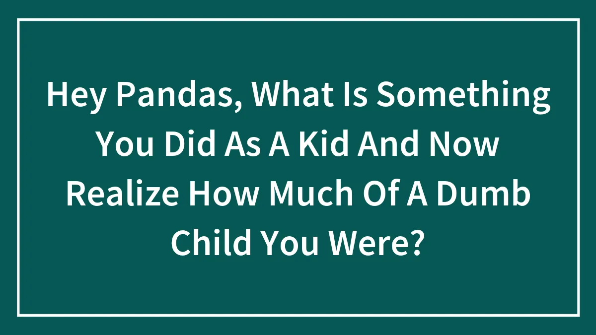 Hey Pandas, What Is Something You Did As A Kid And Now Realize How Much Of A Dumb Child You Were?