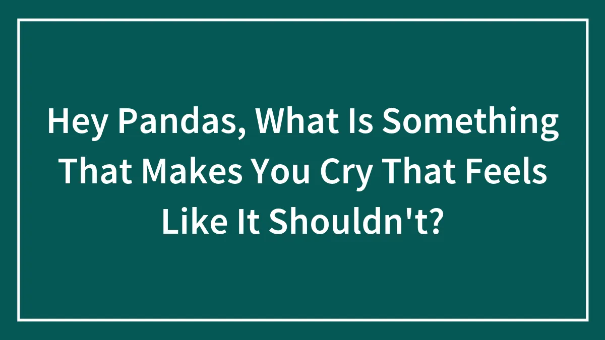 Hey Pandas, What Is Something That Makes You Cry That Feels Like It Shouldn't?