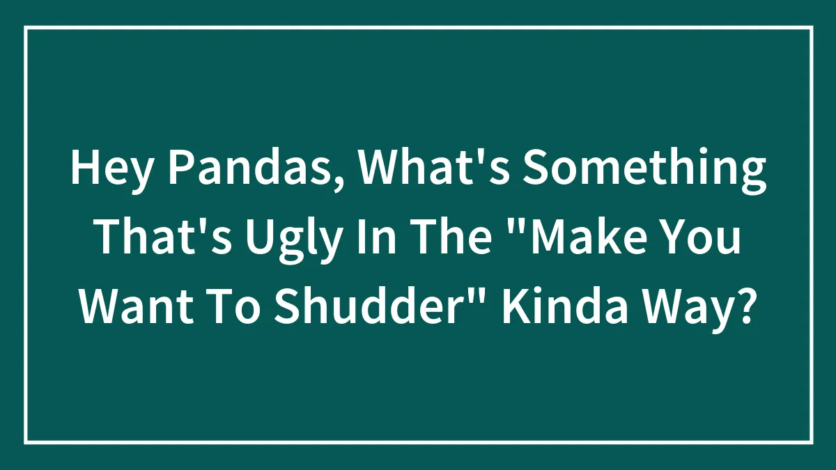 Hey Pandas, What's Something That's Ugly In The "Make You Want To Shudder" Kinda Way?