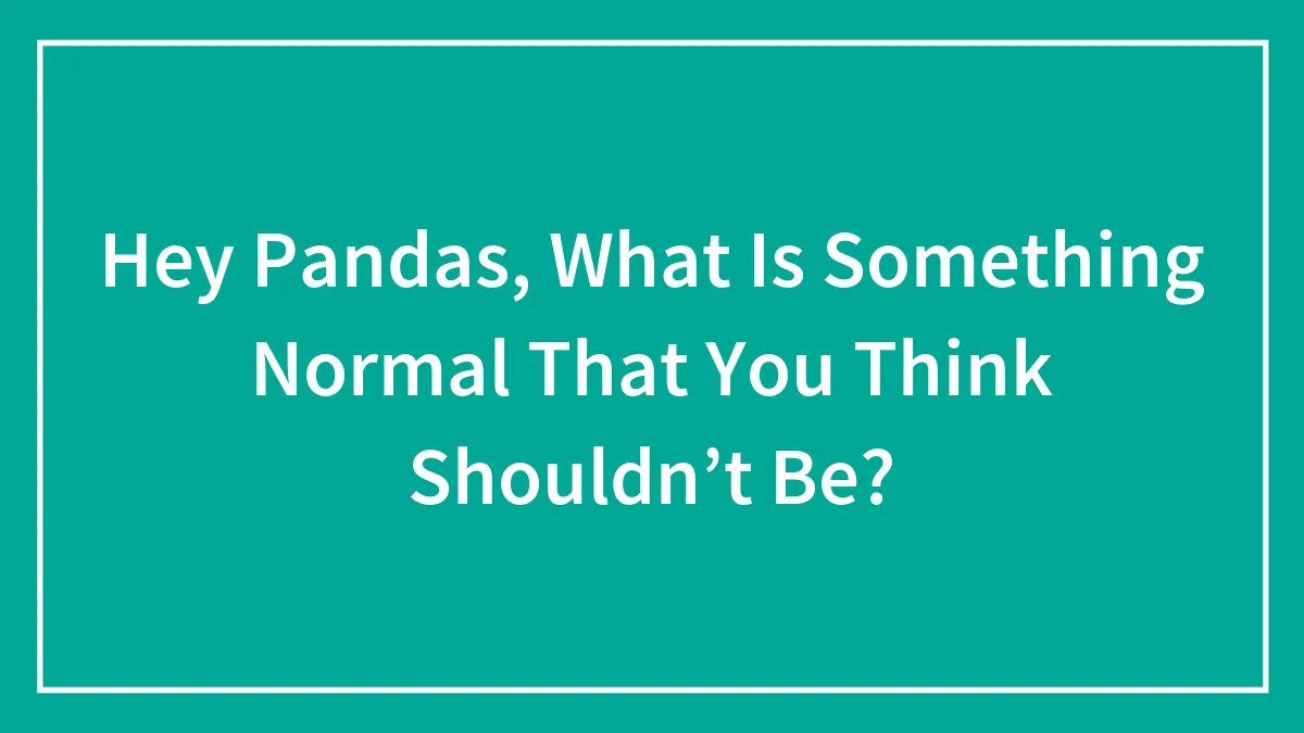 Hey Pandas, What Is Something Normal That You Think Shouldn’t Be? (Closed)