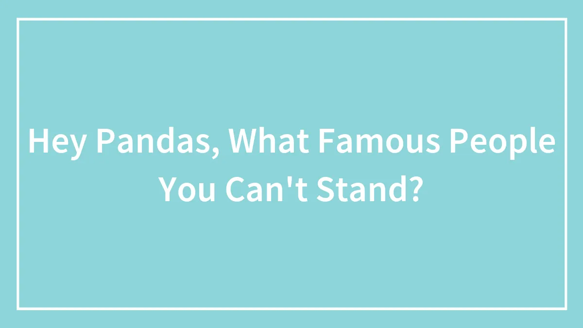 Hey Pandas, What Famous People You Can't Stand? (Closed)