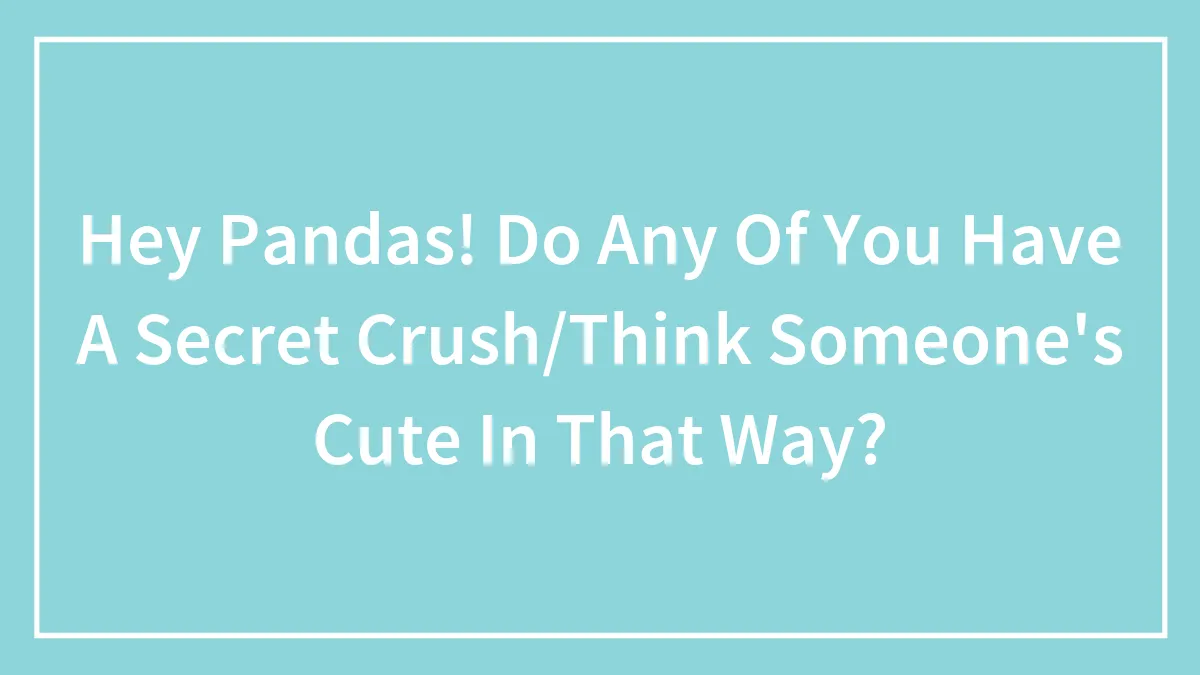 Hey Pandas! Do Any Of You Have A Secret Crush/Think Someone's Cute In That Way?