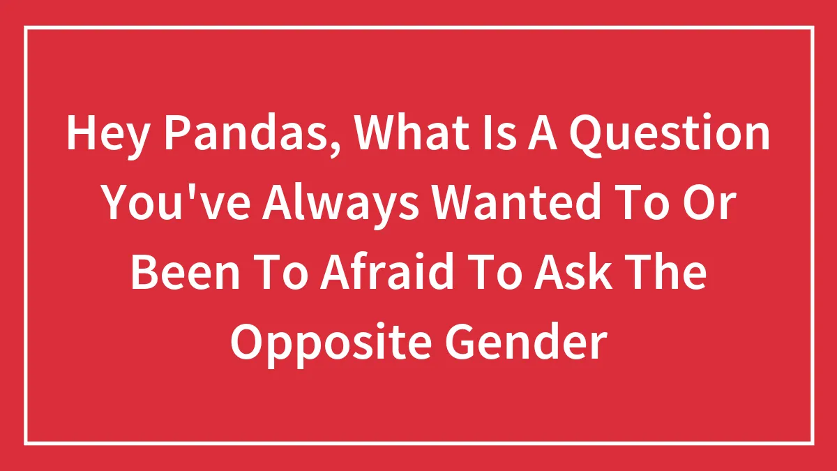 Hey Pandas, What Is A Question You've Always Wanted To Or Been To Afraid To Ask The Opposite Gender