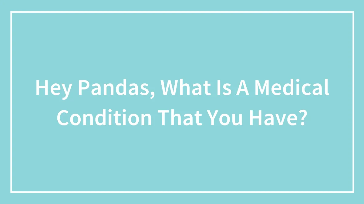 Hey Pandas, What Is A Medical Condition That You Have?