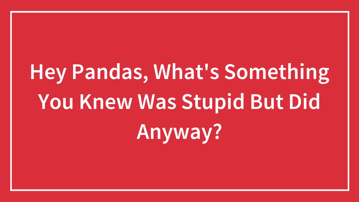 Hey Pandas, What's Something You Knew Was Stupid But Did Anyway? (Closed)