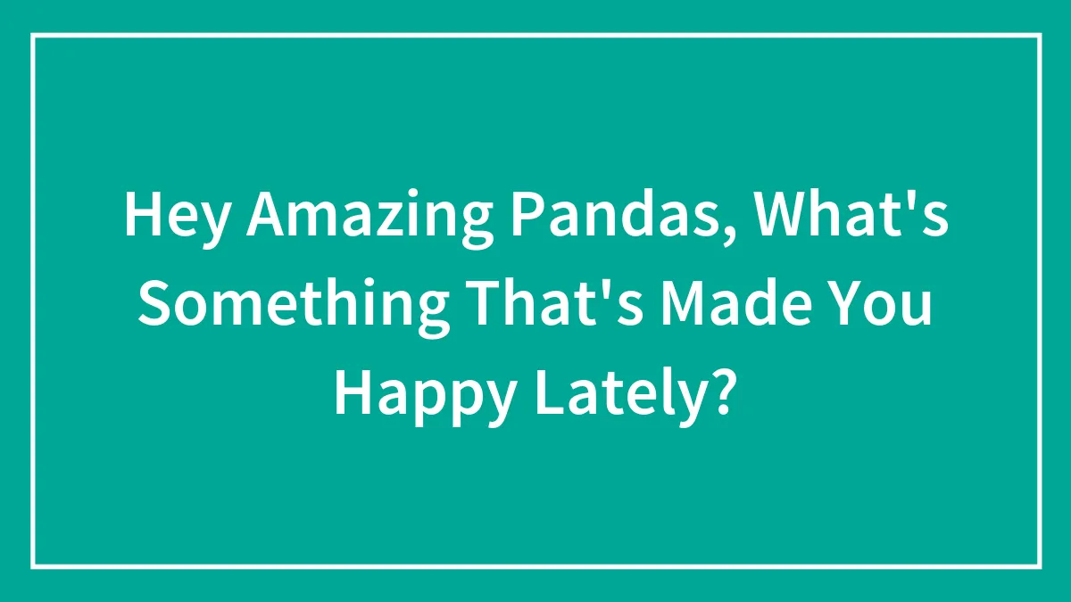 Hey Amazing Pandas, What's Something That's Made You Happy Lately?