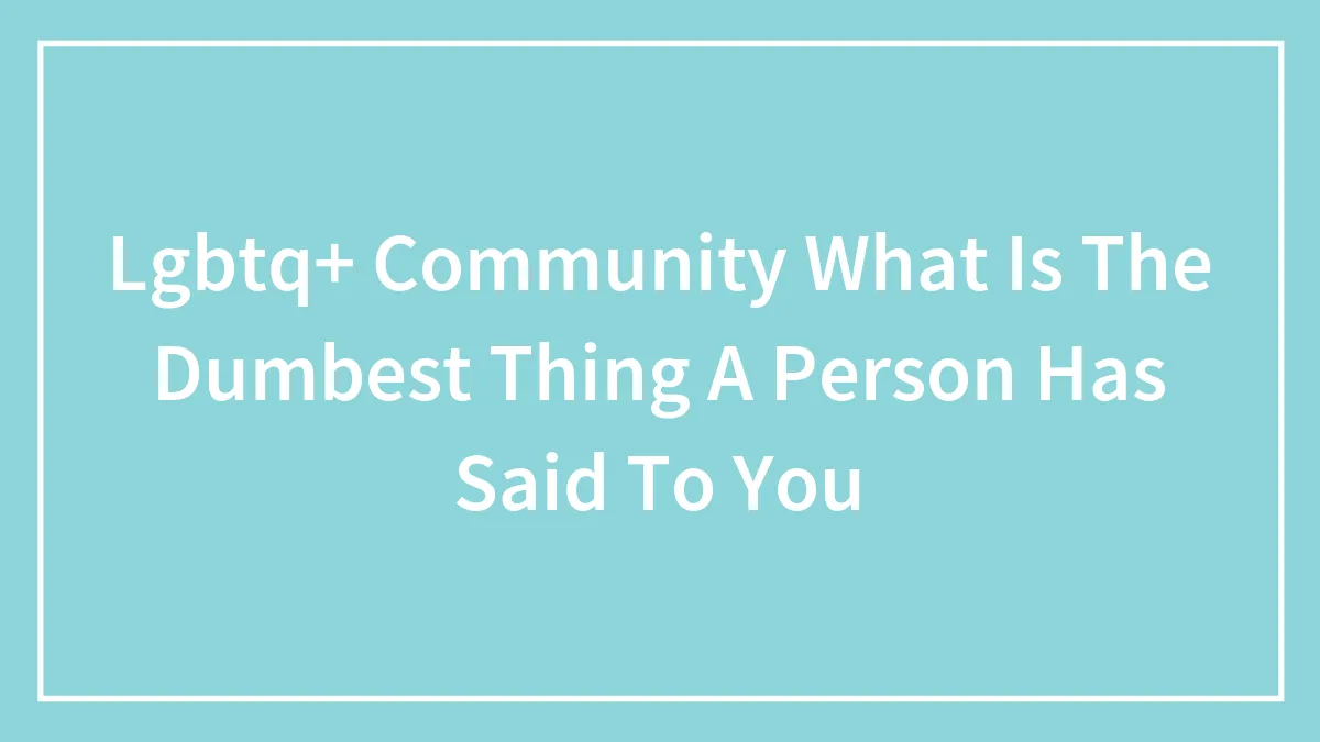 Lgbtq+ Community What Is The Dumbest Thing A Person Has Said To You