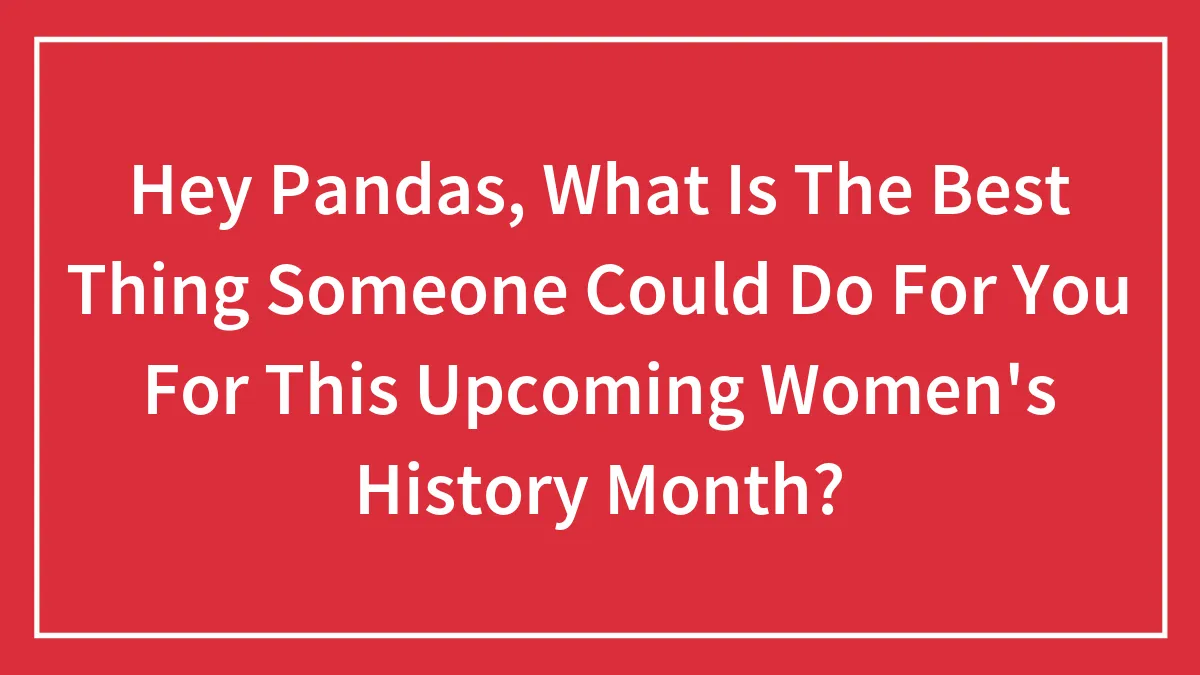 Hey Pandas, What Is The Best Thing Someone Could Do For You For This Upcoming Women's History Month? (Closed)