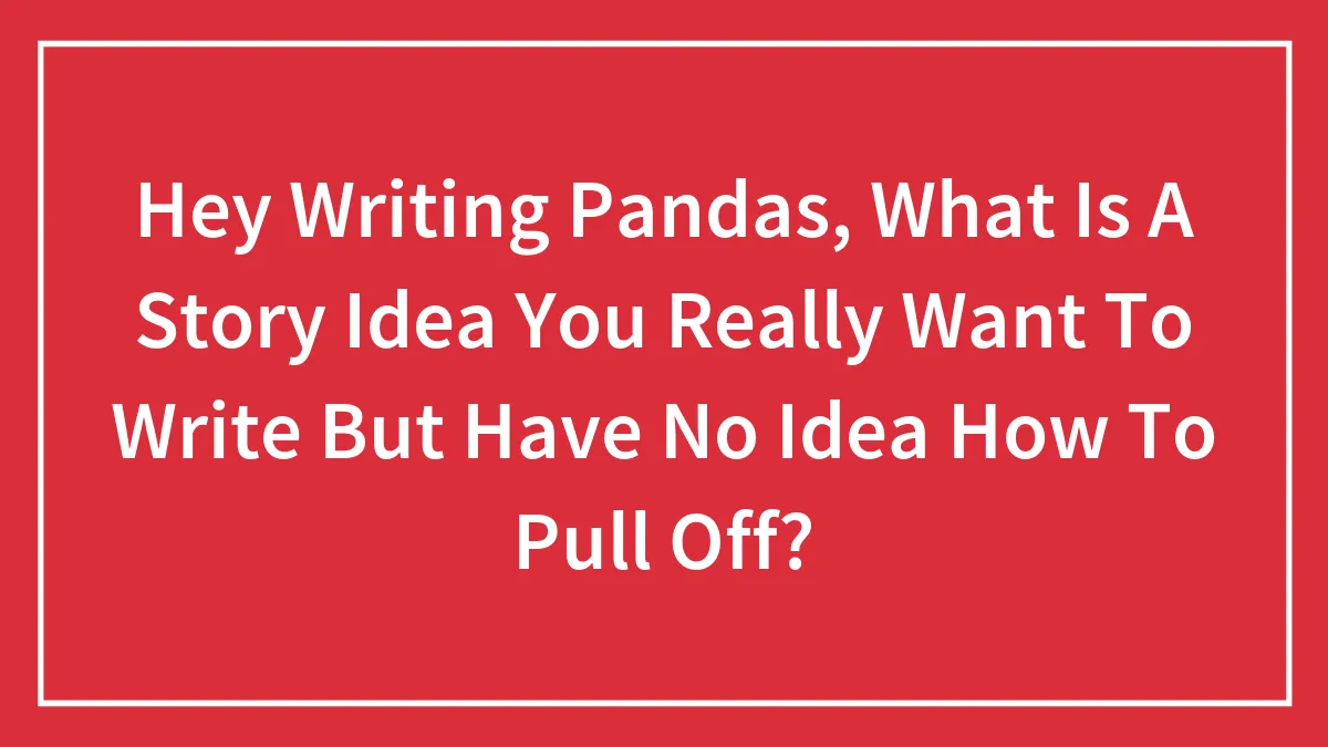 Hey Writing Pandas, What Is A Story Idea You Really Want To Write But Have No Idea How To Pull Off?