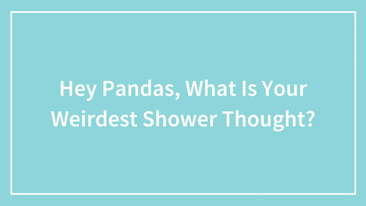 Hey Pandas, What Is Your Weirdest Shower Thought?