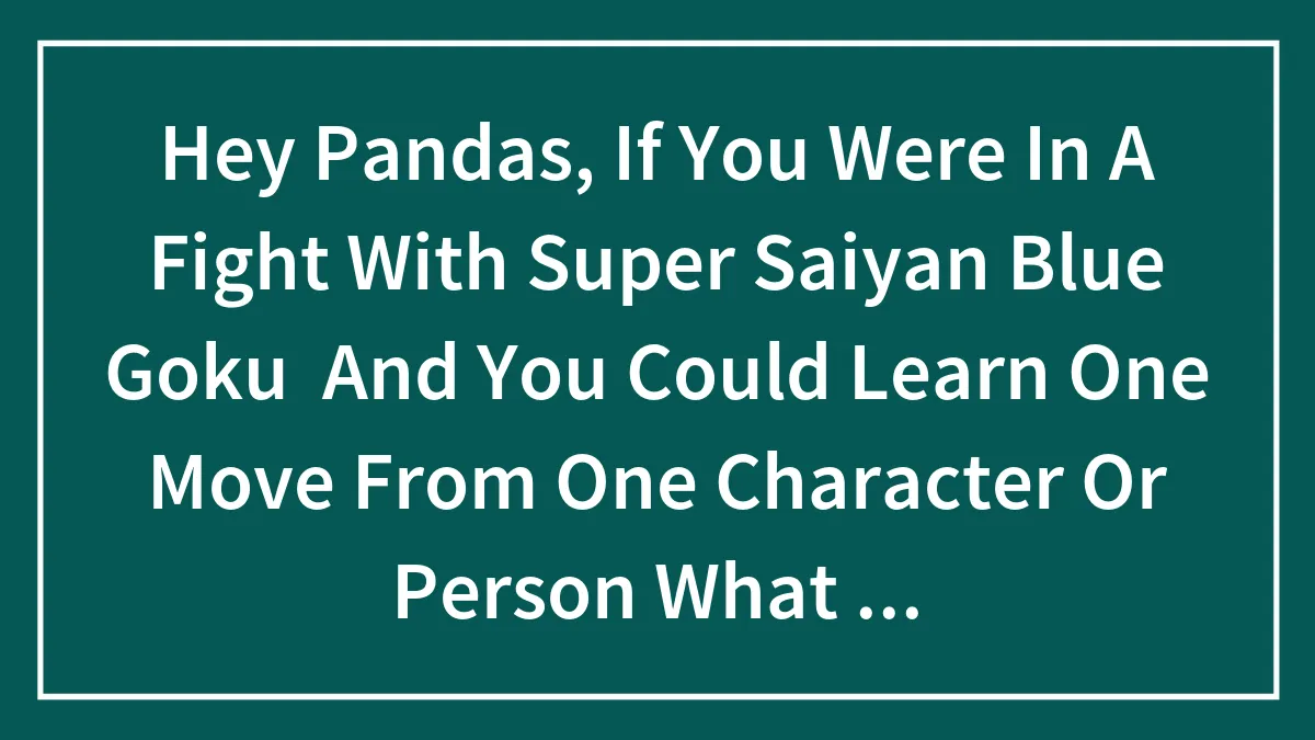 Hey Pandas, If You Were In A Fight With Super Saiyan Blue Goku  And You Could Learn One Move From One Character Or Person What Would You Do?