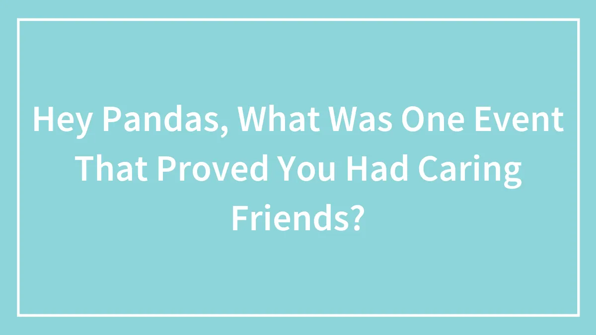 Hey Pandas, What Was One Event That Proved You Had Caring Friends? (Closed)