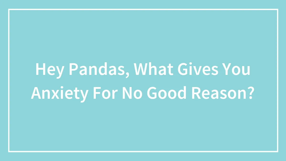 Hey Pandas, What Gives You Anxiety For No Good Reason? (Closed)
