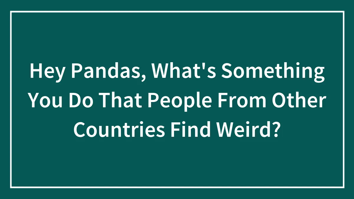 Hey Pandas, What's Something You Do That People From Other Countries Find Weird? (Closed)