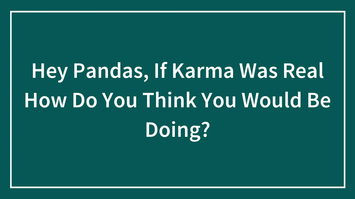 Hey Pandas, If Karma Was Real How Do You Think You Would Be Doing? (Closed)