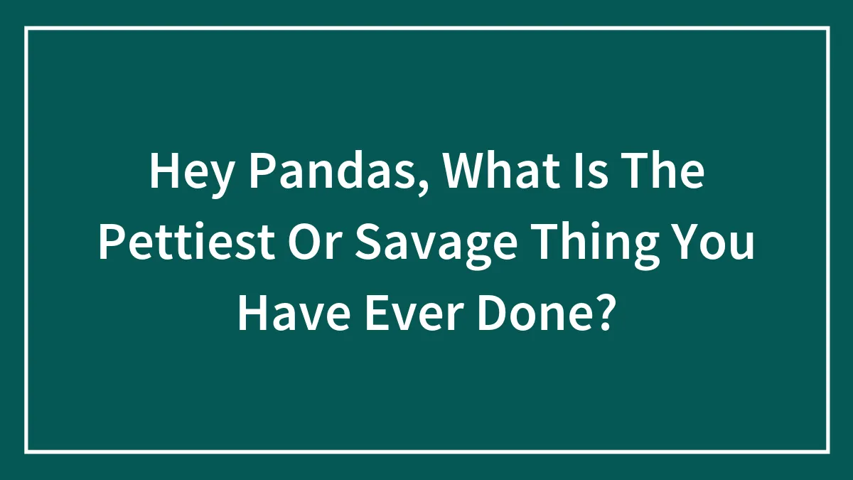 Hey Pandas, What Is The Pettiest Or Savage Thing You Have Ever Done?