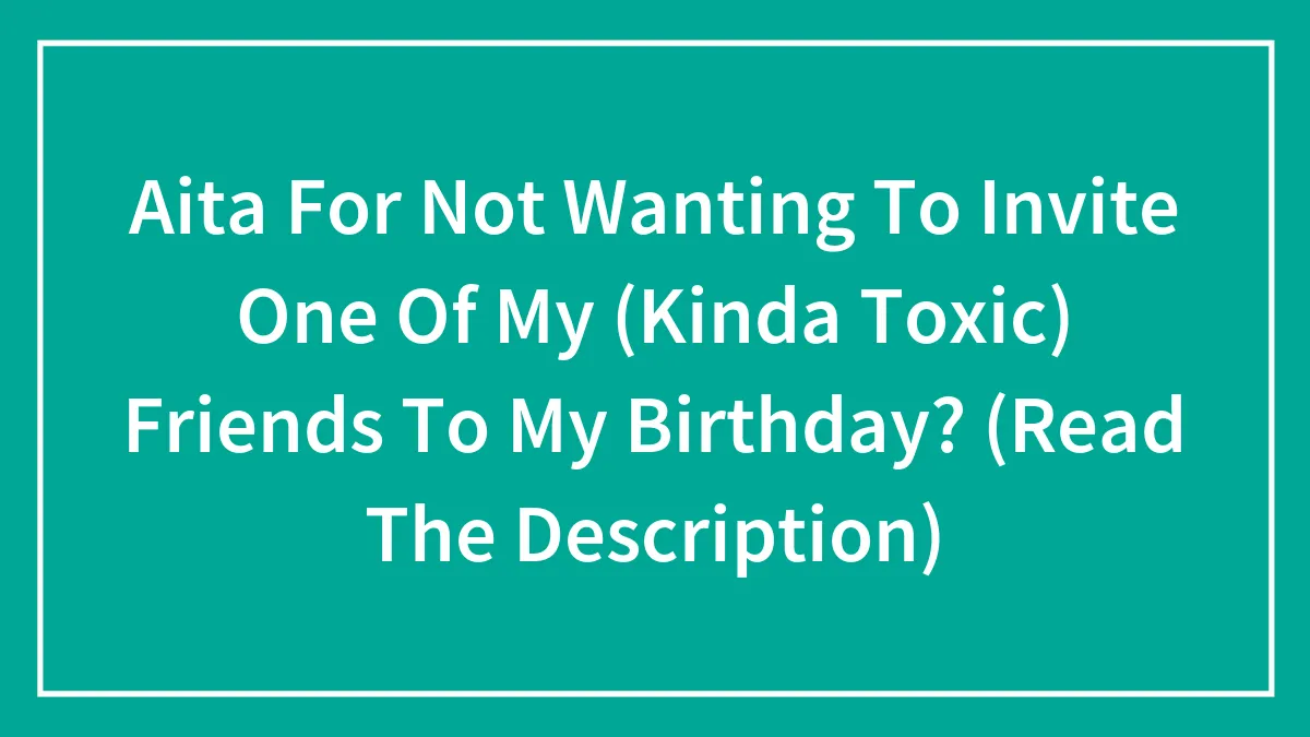 Aita For Not Wanting To Invite One Of My (Kinda Toxic) Friends To My Birthday? (Read The Description)