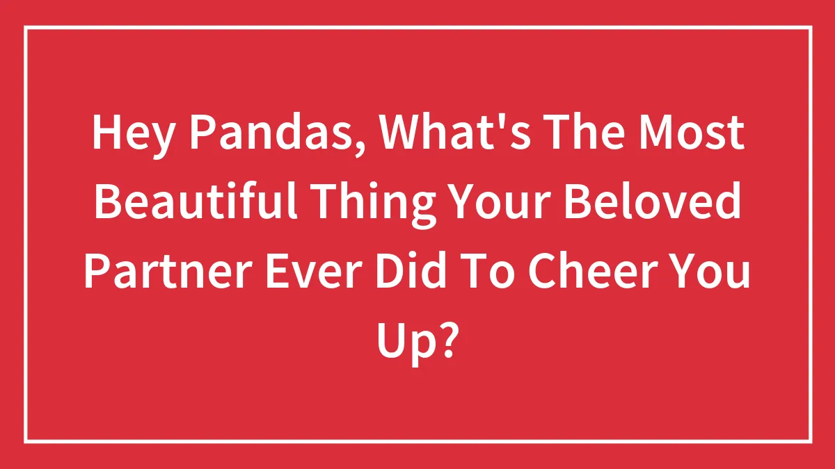 Hey Pandas, What's The Most Beautiful Thing Your Beloved Partner Ever Did To Cheer You Up?