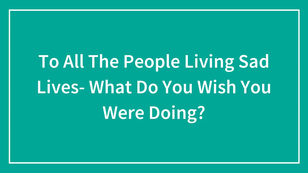 To All The People Living Sad Lives- What Do You Wish You Were Doing?