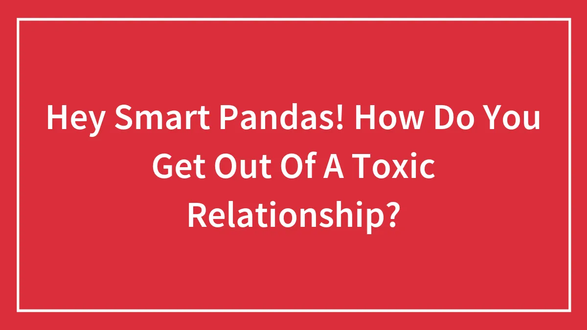 Hey Smart Pandas! How Do You Get Out Of A Toxic Relationship?