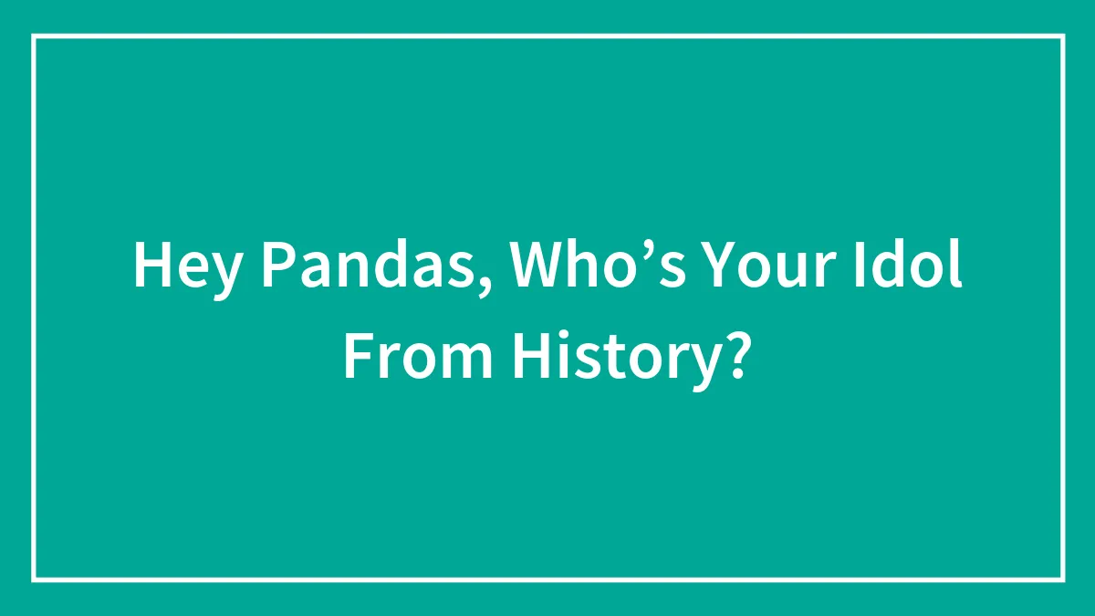 Hey Pandas, Who’s Your Idol From History? (Closed)