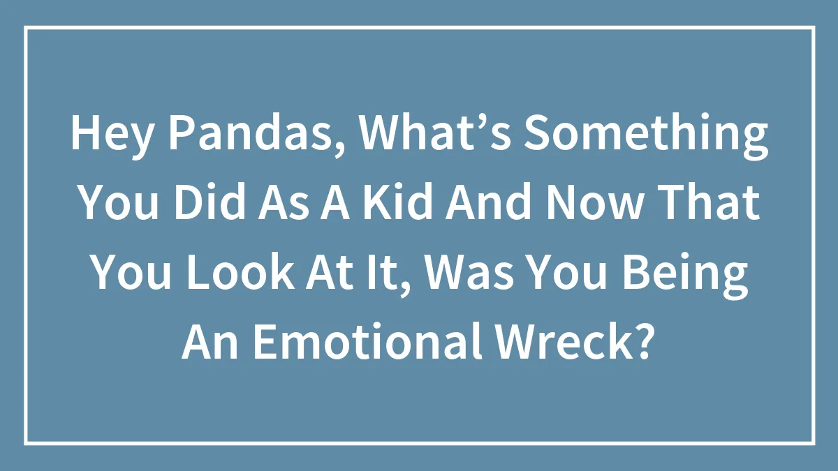 Hey Pandas, What’s Something You Did As A Kid Now That You Look At It, Was You Being An Emotional Wreck? (Closed)