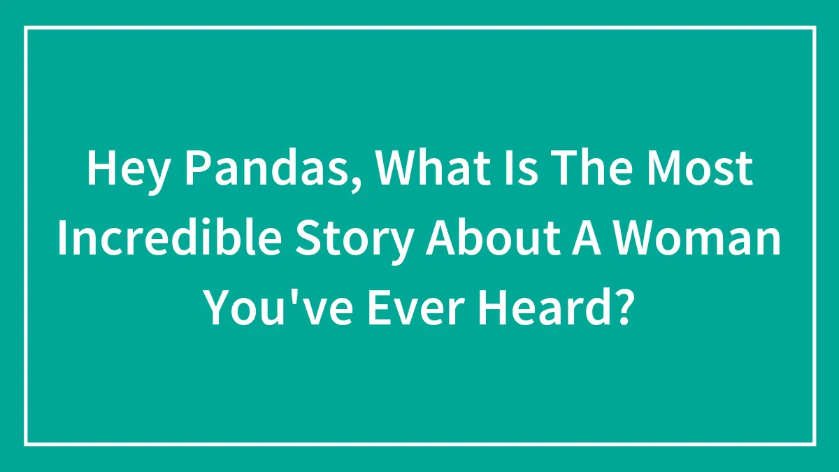 Hey Pandas, What Is The Most Incredible Story About A Woman You've Ever Heard? (Closed)