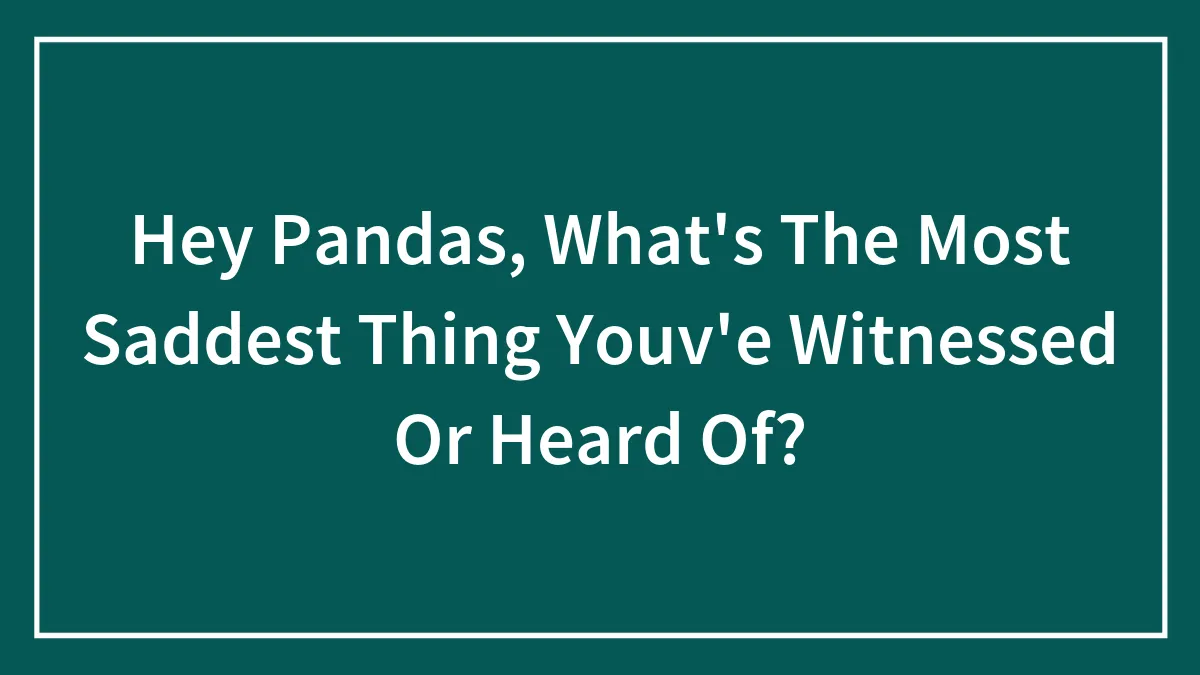Hey Pandas, What's The Most Saddest Thing Youv'e Witnessed Or Heard Of?