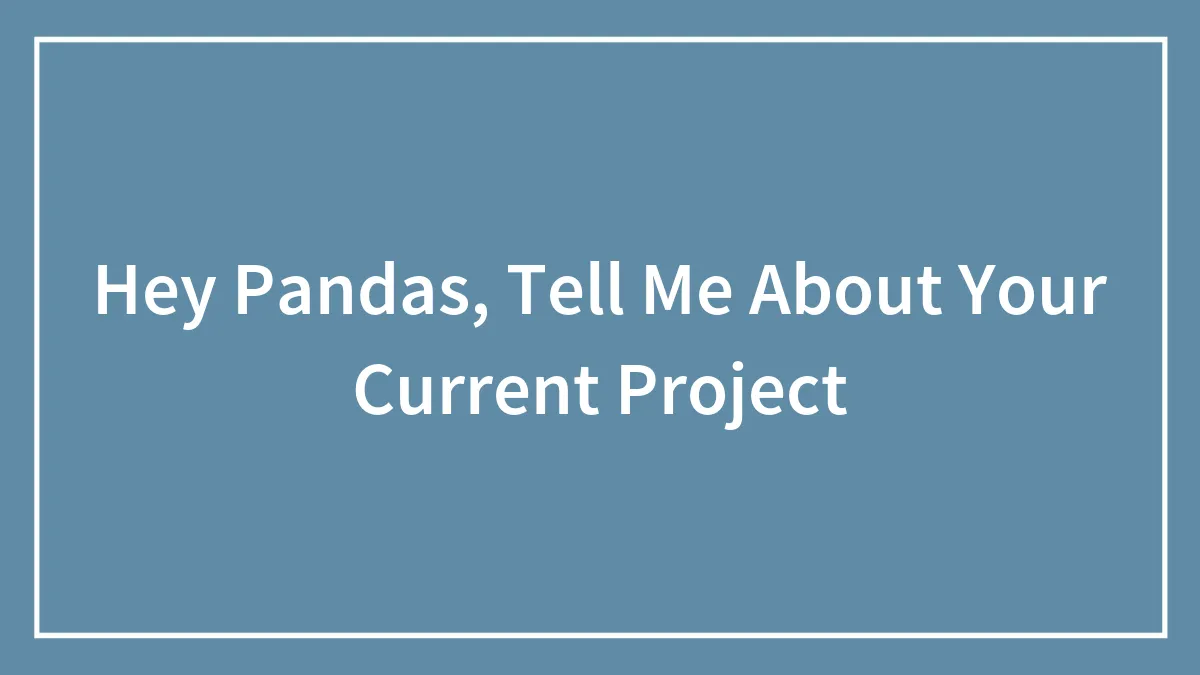 Hey Pandas, Tell Me About Your Current Project
