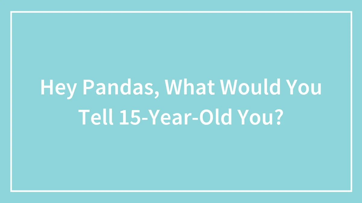 Hey Pandas, What Would You Tell 15-Year-Old You? (Closed)