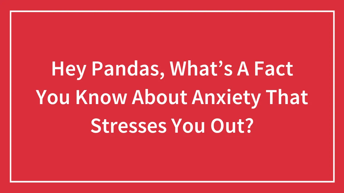Hey Pandas, What’s A Fact You Know About Anxiety That Stresses You Out? (Closed)