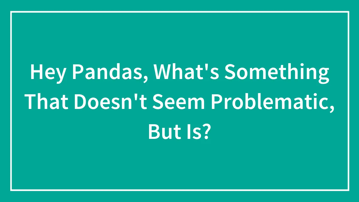 Hey Pandas, What's Something That Doesn't Seem Problematic, But Is? (Closed)