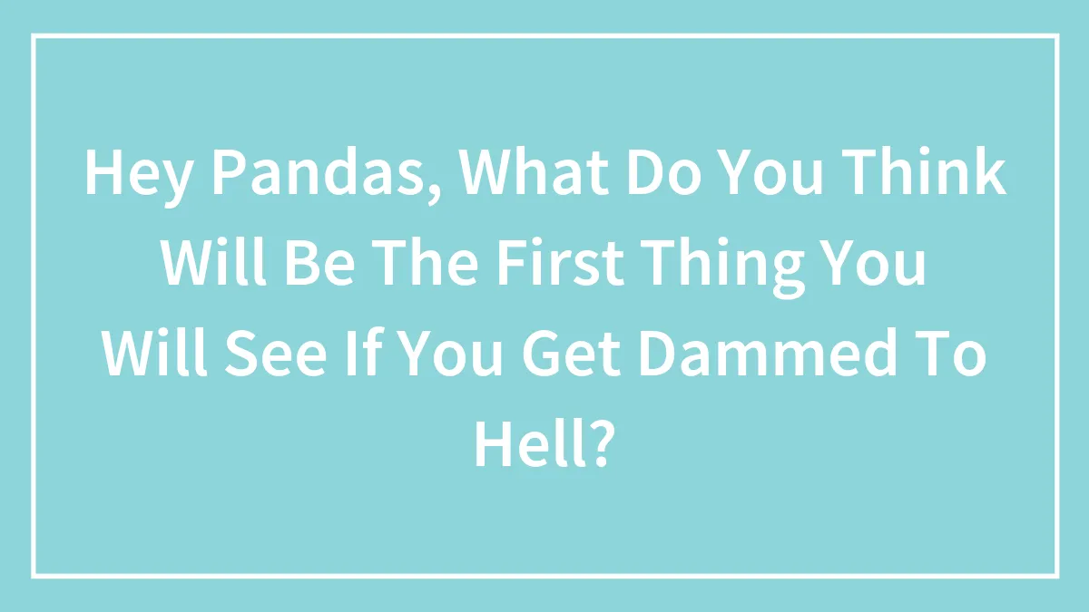 Hey Pandas, What Do You Think Will Be The First Thing You Will See If You Get Dammed To Hell? (Closed)