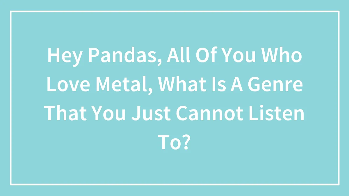 Hey Pandas, All Of You Who Love Metal, What Is A Genre That You Just Cannot Listen To? (Closed)