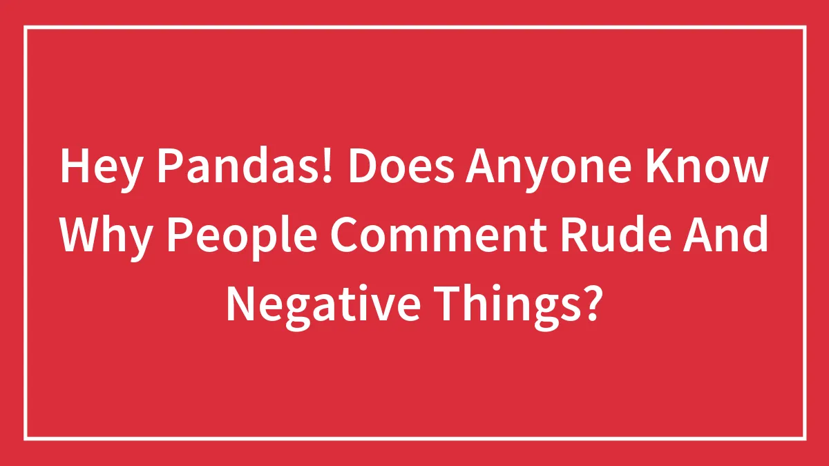Hey Pandas! Does Anyone Know Why People Comment Rude And Negative Things?