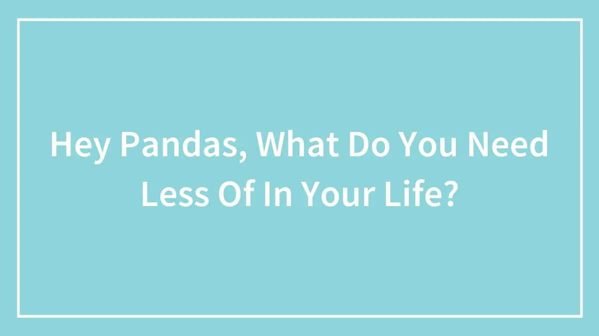 Hey Pandas, What Do You Need Less Of In Your Life? (Closed)