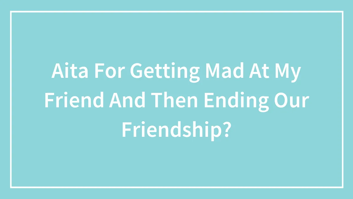Aita For Getting Mad At My Friend And Then Ending Our Friendship?