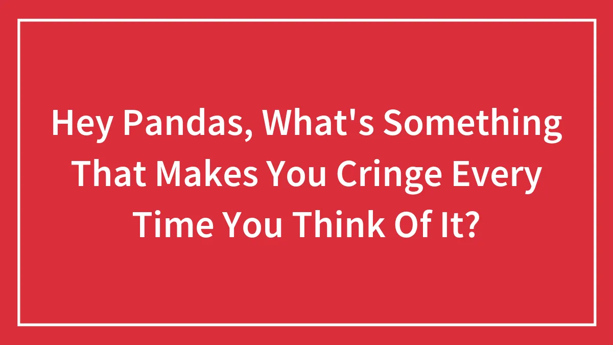 Hey Pandas, What's Something That Makes You Cringe Every Time You Think Of It?