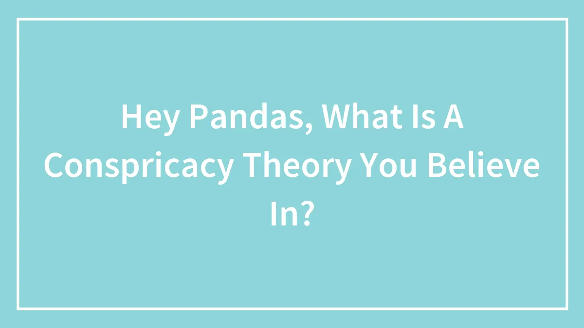 Hey Pandas, What Is A Conspricacy Theory You Believe In? (Closed)