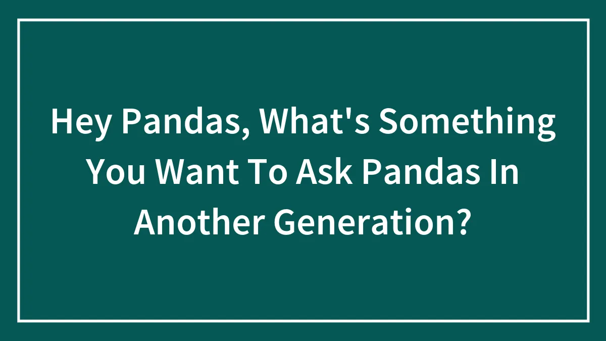 Hey Pandas, What's Something You Want To Ask Pandas In Another Generation? (Closed)