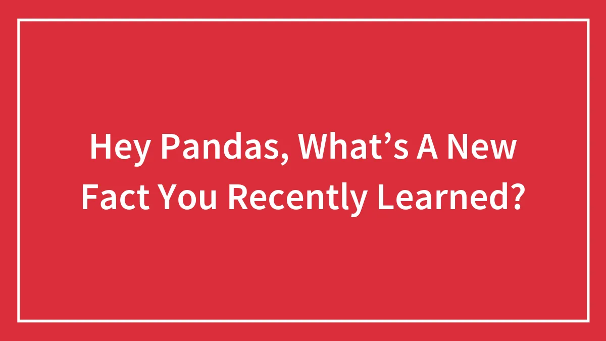 Hey Pandas, What’s A New Fact You Recently Learned? (Closed)