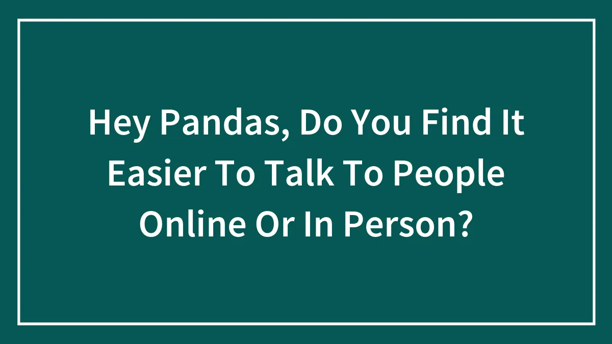 Hey Pandas, Do You Find It Easier To Talk To People Online Or In Person? (Closed)