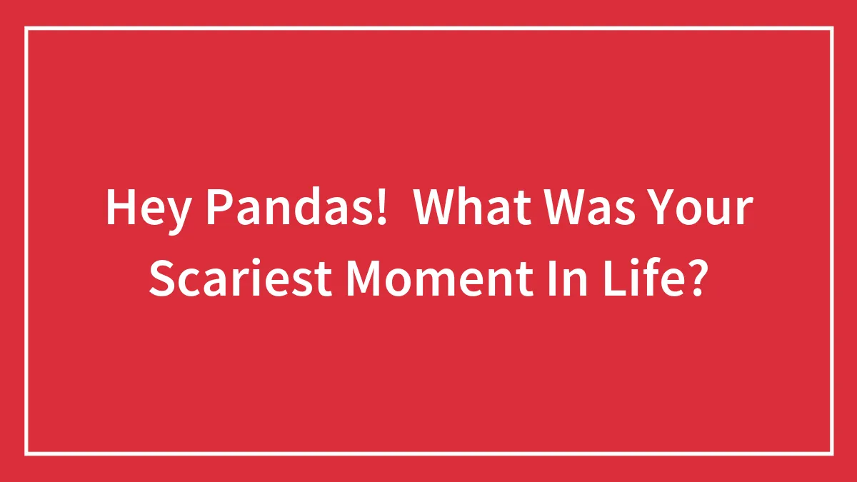 Hey Pandas!  What Was Your Scariest Moment In Life?