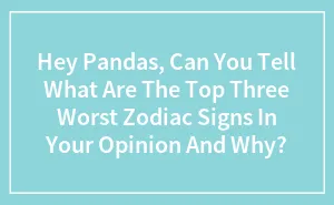 Hey Pandas, Can You Tell What Are The Top Three Worst Zodiac Signs In Your Opinion And Why? (Closed)