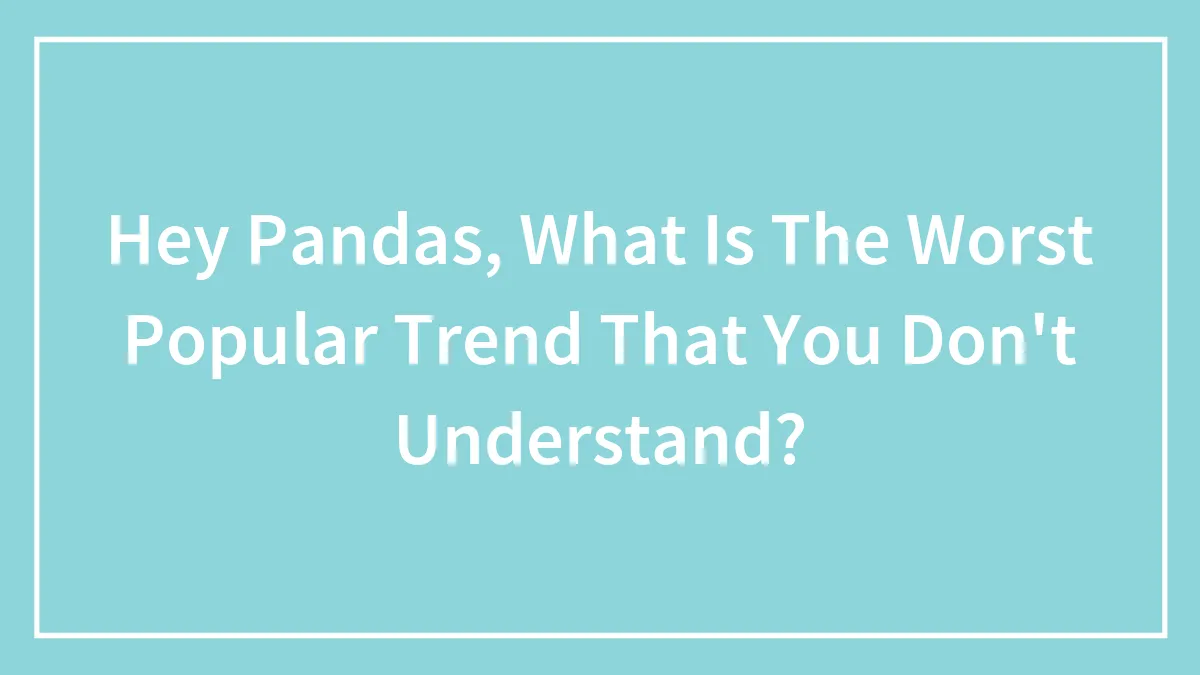 Hey Pandas, What Is The Worst Popular Trend That You Don't Understand? (Closed)