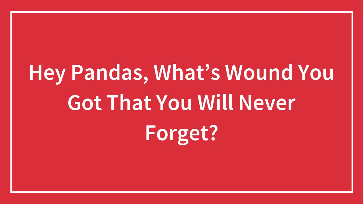 Hey Pandas, What’s Wound You Got That You Will Never Forget? (Closed)